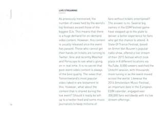 16
LIVE STREAMING
As previously mentioned, the
number of views held by the world’s
top festivals exceed those of the
biggest DJs. This means that there
is a huge demand for on-demand
video content. However, this content
is usually released once the event
has passed. Those who cannot get
their hands on tickets are turning to
Twitter, Vine and recently Meerkat
and Periscope to see what’s going
on in real time. It is no secret that
post-event video content is always
of the best quality. The views that
Tomorrowland’s most popular
video raked in are testament to
this. However, what about the
content that is shared during the
live event? Should it really be left
up to a twitter feed and some music
journalists to keep millions of
fans without tickets entertained?
The answer is no. Several big
names in the EDM festival game
have stepped up to the plate to
deliver a better experience for fans
who get the chance to attend. A
State Of Trance Festival, based
on Armin Van Buuren’s popular
radio show, offered a live stream
of their 2015 festival which took
place in 8 different locations via
YouTube. 8,000 viewers watched the
Utrecht session, with thousands
more tuning in as the event moved
across the world. Likewise the
2014 Amsterdam Music Festival,
an important date in the European
EDM calendar, engaged over
300,000 fans worldwide with its live
stream offerings.
Contents
 