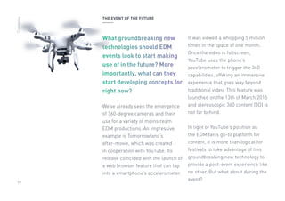 19
THE EVENT OF THE FUTURE
What groundbreaking new
technologies should EDM
events look to start making
use of in the future? More
importantly, what can they
start developing concepts for
right now?
We’ve already seen the emergence
of 360-degree cameras and their
use for a variety of mainstream
EDM productions. An impressive
example is Tomorrowland’s
after-movie, which was created
in cooperation with YouTube. Its
release coincided with the launch of
a web browser feature that can tap
into a smartphone’s accelerometer.
It was viewed a whopping 5 million
times in the space of one month.
Once the video is fullscreen,
YouTube uses the phone’s
accelerometer to trigger the 360
capabilities, offering an immersive
experience that goes way beyond
traditional video. This feature was
launched on the 13th of March 2015
and stereoscopic 360 content (3D) is
not far behind.
In light of YouTube’s position as
the EDM fan’s go-to platform for
content, it is more than logical for
festivals to take advantage of this
groundbreaking new technology to
provide a post-event experience like
no other. But what about during the
event?
Contents
 
