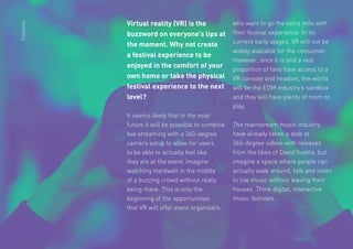 20
Virtual reality (VR) is the
buzzword on everyone’s lips at
the moment. Why not create
a festival experience to be
enjoyed in the comfort of your
own home or take the physical
festival experience to the next
level?
It seems likely that in the near
future it will be possible to combine
live streaming with a 360-degree
camera setup to allow for users
to be able to actually feel like
they are at the event. Imagine
watching Hardwell in the middle
of a buzzing crowd without really
being there. This is only the
beginning of the opportunities
that VR will offer event organisers
who want to go the extra mile with
their festival experience. In its
current early stages, VR will not be
widely available for the consumer.
However, once it is and a vast
proportion of fans have access to a
VR console and headset, the world
will be the EDM industry’s sandbox
and they will have plenty of room to
play.
The mainstream music industry
have already taken a stab at
360-degree videos with releases
from the likes of David Guetta, but
imagine a space where people can
actually walk around, talk and listen
to live music without leaving their
houses. Think digital, interactive
music festivals.
Contents
 
