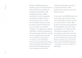 21
Google’s Cardboard project is
already a push in the right direction
with a product that provides an
inexpensive entry point to VR.
Simply by placing a suitable
smartphone into an inexpensive
stereoscopic headset ‘holder’,
the user has access to a fully
functioning VR setup that could
be used to feature anything from
a music video to an activation
campaign. This approach is ideal for
trialling on millions of attendees at
the world’s biggest festivals. As well
as this, Google recently revealed
‘Jump’, which encompasses a
16-camera ‘Jump Assembler’
mount as well as powerful software
that automatically assembles and
processes the footage captured.
This collaboration with GoPro
indicates that Google are aiming
to be at the forefront of VR
developments and we could not be
happier about it.
In any case, more EDM festivals and
events will soon be able to make
use of 360-degree cameras and VR
as the price barrier lowers. With
products like these being designed
for smartphones and other mass-
owned devices, it is likely that the
mainstream emergence of this
technology will take the millennial
generation and those even younger
by storm. What was merely a pipe
dream a decade ago is only round
the corner and the EDM industry is
in the perfect position to take full
advantage.
Contents
 