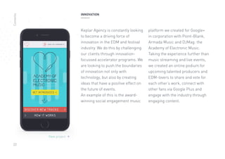 22
View project 
INNOVATION
Keplar Agency is constantly looking
to become a driving force of
innovation in the EDM and festival
industry. We do this by challenging
our clients through innovation-
focussed accelerator programs. We
are looking to push the boundaries
of innovation not only with
technology, but also by creating
ideas that have a positive effect on
the future of events.
An example of this is the award-
winning social engagement music
platform we created for Google+
in corporation with Point-Blank,
Armada Music and DJMag: the
Academy of Electronic Music.
Taking the experience further than
music streaming and live events,
we created an online podium for
upcoming talented producers and
EDM-lovers to share and vote for
each other’s work, connect with
other fans via Google Plus and
engage with the industry through
engaging content.
Contents
 