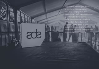 23
Amsterdam-based Open House,
a not-for-profit organisation,
also play a large part in this
revolutionary shift towards creating
a sustainable dance scene.
Other contributors are IDT and
Amsterdam Dance Event with
their ADE Green event, a one-
day conference with a focus on
innovation and social change across
the entertainment industry.
Contents
 