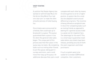 26
A solution that Keplar Agency has
worked on with Armada Music for
the Armin Only World Tour had
one clear aim: to make the often
stressful process of ticket buying
fun.
Once tickets were announced for
a festival, fans could sign up to
be placed in a queue. This queue
guaranteed them a place in line
for when the general ticket sales
began. The unique part of this
process was that their place in the
queue was not static. By completing
tasks such as inviting other friends
to join the queue, taking part in
surveys and more, users could
move their way up the queue. An
additional idea was that users could
compete with each other by means
of online games to vie for a higher
position. A system like this could
also be adapted to work around
different pricing tiers. The incentive
of being offered an earlybird ticket
in return for completing tasks such
as inviting friends as opposed to
waiting for a general access ticket
is a great one for impatient fans.
The advantage for the event? This
is a smart way to guarantee ticket
sales before any tickets have been
release, providing security for both
the event organisers and ticket
purchasers.
If such a system were to be
scaled for a smaller EDM festival
competitor, their customers
SMART TICKETINGContents
 