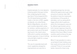 27
WEARABLE TICKETS
A great example of a more dynamic
ticketing system that goes further
than simply buying the tickets
was that of Tomorrowworld 2014.
The US-based festival provided
tickets in the form of NFC capable
wristbands, not unlike Disney
World’s MagicBands, onto which
cash could be deposited to allow
for wireless, cashless payments. A
particularly novel use of the band
was found in the inbuilt colour
LEDs which could be controlled by
festival organisers. A sea of shifting
coloured lights made for a unique
visual spectacle.
The use of a wearable band with
smart capabilities allowed for
improvements not only from a
hospitality perspective, but also
offered the opportunity to gain large
amounts of customer data. With
the ability to track the movements
and behaviour of thousands of
attendees, such as seeing which
stages attract which audiences,
where the most popular areas are
for different age brackets and so
forth, festival organisers have the
insights to truly design the ultimate
festival of the future. What if tickets
could be used to enhance the way
we interact with one another?
What if it was possible to curate a
social feed of ticket-holding users
that could communicate online at
a festival? Think of it as a private
twitter channel for those lucky
Contents
 