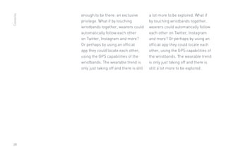 28
enough to be there: an exclusive
privilege. What if by touching
wristbands together, wearers could
automatically follow each other
on Twitter, Instagram and more?
Or perhaps by using an official
app they could locate each other,
using the GPS capabilities of the
wristbands. The wearable trend is
only just taking off and there is still
a lot more to be explored. What if
by touching wristbands together,
wearers could automatically follow
each other on Twitter, Instagram
and more? Or perhaps by using an
official app they could locate each
other, using the GPS capabilities of
the wristbands. The wearable trend
is only just taking off and there is
still a lot more to be explored.
Contents
 
