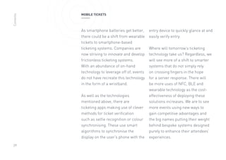 29
MOBILE TICKETS
As smartphone batteries get better,
there could be a shift from wearable
tickets to smartphone-based
ticketing systems. Companies are
now striving to innovate and develop
frictionless ticketing systems.
With an abundance of on-hand
technology to leverage off of, events
do not have recreate this technology
in the form of a wristband.
As well as the technologies
mentioned above, there are
ticketing apps making use of clever
methods for ticket verification
such as selfie recognition or colour
synchronising. These use smart
algorithms to synchronise the
display on the user’s phone with the
entry device to quickly glance at and
easily verify entry.
Where will tomorrow’s ticketing
technology take us? Regardless, we
will see more of a shift to smarter
systems that do not simply rely
on crossing fingers in the hope
for a server response. There will
be more uses of NFC, BLE and
wearable technology as the cost-
effectiveness of deploying these
solutions increases. We are to see
more events using new ways to
gain competitive advantages and
the big names putting their weight
behind bespoke systems designed
purely to enhance their attendees’
experiences.
Contents
 