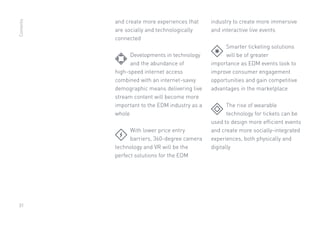 31
and create more experiences that
are socially and technologically
connected
	 Developments in technology
	 and the abundance of
high-speed internet access
combined with an internet-savvy
demographic means delivering live
stream content will become more
important to the EDM industry as a
whole
	 With lower price entry
	 barriers, 360-degree camera
technology and VR will be the
perfect solutions for the EDM
industry to create more immersive
and interactive live events
	 Smarter ticketing solutions
	 will be of greater
importance as EDM events look to
improve consumer engagement
opportunities and gain competitive
advantages in the marketplace
	 The rise of wearable
	 technology for tickets can be
used to design more efficient events
and create more socially-integrated
experiences, both physically and
digitally
Contents
 