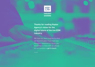 32
Thanks for reading Keplar
Agency’s vision for the
digital future of the live EDM
industry.
We hope you were inspired by what
we touched upon. If you have any
thoughts, questions or issues you
would like to raise with us, please
do not hesitate to get in touch.
THOUGHT
SHARING
 