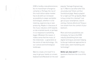 4
EDM is hardly a new phenomenon,
but its mainstream emergence
certainly is. Perhaps the rise of
this multi-billion dollar market
has to do with our increased
accessibility to newer and better
technologies, whether it is for
listening, experiencing or even
producing. Maybe it is because of
the music industry’s shift towards
a club-oriented sound, or perhaps
it is a response to something
bigger. Whatever the reason, it
makes sense that the music of
the millennials - a generation at
the centre of new technology - fits
our cultural and technological
landscape.
Want to create a hit track? It is
easy to get your hands on a mixer,
keyboard and Macbook (or the ever
popular Teenage Engineerings
op-1). Want to see what other DJs
are producing? Check out their
Soundcloud page. Need a playlist
for a night out? Hit up Spotify. Want
to buy a ticket for a festival? Just
get out your smartphone, search
and buy. Cannot afford one? Enjoy a
live stream from the comfort of your
bedroom.
More and more possibilities are
emerging. So how is the EDM
industry benefitting from new
digital techniques and even helping
to disrupt traditional approaches to
ticket sales, event marketing and
technology?
Better yet, how can it? It is these
questions that form the crux of this
paper.
Contents
 