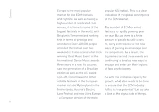 9
Europe is the most popular
market for live EDM festivals
and nightlife. As well as having a
high number of celebrated club
venues, it is home to some of the
biggest festivals in the world, with
Belgium’s Tomorrowland ranking
first in terms of prestige and
attendance (over 400,000 people
attended the festival over two
weekends). It also scored a hat trick
winning ‘Best Music Event’ at the
International Dance Music awards
three years in a row. Its success
saw the generation of a Brazilian
edition as well as the US-based
spin-off, Tomorrowworld. Other
notable festivals in the European
market include Mysteryland in the
Netherlands, Austria’s Electric
Love Festival and now Ultra Europe
- a European version of the most
popular US festival. This is a clear
indication of the global convergence
of the EDM market.
The number of EDM-oriented
festivals is rapidly growing, year
on year. But as there is a finite
amount of people to sell tickets
to, every event needs to find new
ways of gaining an advantage over
its competitors. As a result, the
big names behind these events are
continuing to develop new ways to
engage and entertain their legions
of fans and followers.
So with this immense capacity for
growth, what else needs to be done
to ensure that the EDM industry
fulfils its true potential? Let us take
a look at the digital side of things.
Contents
 