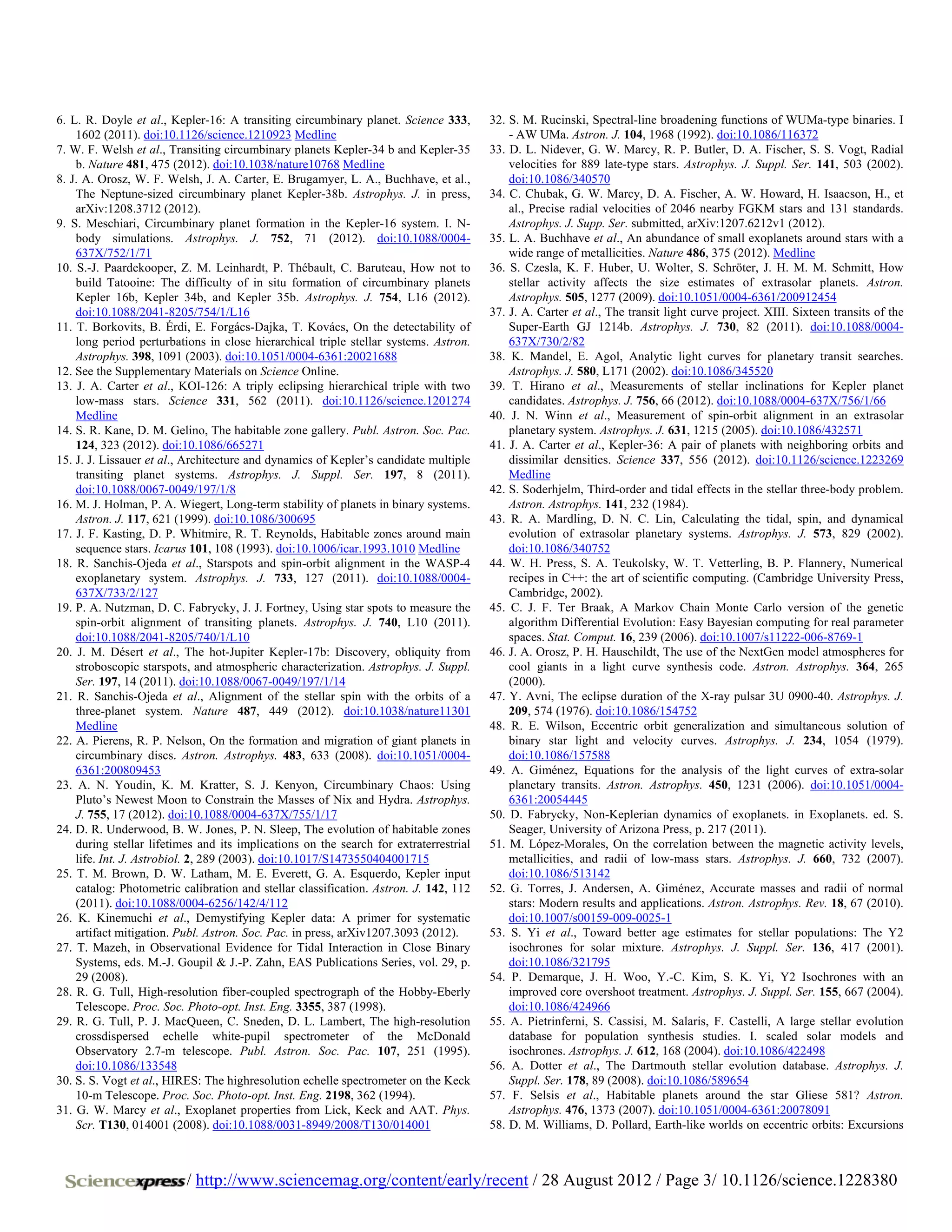 6. L. R. Doyle et al., Kepler-16: A transiting circumbinary planet. Science 333,       32. S. M. Rucinski, Spectral-line broadening functions of WUMa-type binaries. I
    1602 (2011). doi:10.1126/science.1210923 Medline                                       - AW UMa. Astron. J. 104, 1968 (1992). doi:10.1086/116372
7. W. F. Welsh et al., Transiting circumbinary planets Kepler-34 b and Kepler-35       33. D. L. Nidever, G. W. Marcy, R. P. Butler, D. A. Fischer, S. S. Vogt, Radial
    b. Nature 481, 475 (2012). doi:10.1038/nature10768 Medline                             velocities for 889 late-type stars. Astrophys. J. Suppl. Ser. 141, 503 (2002).
8. J. A. Orosz, W. F. Welsh, J. A. Carter, E. Brugamyer, L. A., Buchhave, et al.,          doi:10.1086/340570
    The Neptune-sized circumbinary planet Kepler-38b. Astrophys. J. in press,          34. C. Chubak, G. W. Marcy, D. A. Fischer, A. W. Howard, H. Isaacson, H., et
    arXiv:1208.3712 (2012).                                                                al., Precise radial velocities of 2046 nearby FGKM stars and 131 standards.
9. S. Meschiari, Circumbinary planet formation in the Kepler-16 system. I. N-              Astrophys. J. Supp. Ser. submitted, arXiv:1207.6212v1 (2012).
    body simulations. Astrophys. J. 752, 71 (2012). doi:10.1088/0004-                  35. L. A. Buchhave et al., An abundance of small exoplanets around stars with a
    637X/752/1/71                                                                          wide range of metallicities. Nature 486, 375 (2012). Medline
10. S.-J. Paardekooper, Z. M. Leinhardt, P. Thébault, C. Baruteau, How not to          36. S. Czesla, K. F. Huber, U. Wolter, S. Schröter, J. H. M. M. Schmitt, How
    build Tatooine: The difficulty of in situ formation of circumbinary planets            stellar activity affects the size estimates of extrasolar planets. Astron.
    Kepler 16b, Kepler 34b, and Kepler 35b. Astrophys. J. 754, L16 (2012).                 Astrophys. 505, 1277 (2009). doi:10.1051/0004-6361/200912454
    doi:10.1088/2041-8205/754/1/L16                                                    37. J. A. Carter et al., The transit light curve project. XIII. Sixteen transits of the
11. T. Borkovits, B. Érdi, E. Forgács-Dajka, T. Kovács, On the detectability of            Super-Earth GJ 1214b. Astrophys. J. 730, 82 (2011). doi:10.1088/0004-
    long period perturbations in close hierarchical triple stellar systems. Astron.        637X/730/2/82
    Astrophys. 398, 1091 (2003). doi:10.1051/0004-6361:20021688                        38. K. Mandel, E. Agol, Analytic light curves for planetary transit searches.
12. See the Supplementary Materials on Science Online.                                     Astrophys. J. 580, L171 (2002). doi:10.1086/345520
13. J. A. Carter et al., KOI-126: A triply eclipsing hierarchical triple with two      39. T. Hirano et al., Measurements of stellar inclinations for Kepler planet
    low-mass stars. Science 331, 562 (2011). doi:10.1126/science.1201274                   candidates. Astrophys. J. 756, 66 (2012). doi:10.1088/0004-637X/756/1/66
    Medline                                                                            40. J. N. Winn et al., Measurement of spin-orbit alignment in an extrasolar
14. S. R. Kane, D. M. Gelino, The habitable zone gallery. Publ. Astron. Soc. Pac.          planetary system. Astrophys. J. 631, 1215 (2005). doi:10.1086/432571
    124, 323 (2012). doi:10.1086/665271                                                41. J. A. Carter et al., Kepler-36: A pair of planets with neighboring orbits and
15. J. J. Lissauer et al., Architecture and dynamics of Kepler’s candidate multiple        dissimilar densities. Science 337, 556 (2012). doi:10.1126/science.1223269
    transiting planet systems. Astrophys. J. Suppl. Ser. 197, 8 (2011).                    Medline
    doi:10.1088/0067-0049/197/1/8                                                      42. S. Soderhjelm, Third-order and tidal effects in the stellar three-body problem.
16. M. J. Holman, P. A. Wiegert, Long-term stability of planets in binary systems.         Astron. Astrophys. 141, 232 (1984).
    Astron. J. 117, 621 (1999). doi:10.1086/300695                                     43. R. A. Mardling, D. N. C. Lin, Calculating the tidal, spin, and dynamical
17. J. F. Kasting, D. P. Whitmire, R. T. Reynolds, Habitable zones around main             evolution of extrasolar planetary systems. Astrophys. J. 573, 829 (2002).
    sequence stars. Icarus 101, 108 (1993). doi:10.1006/icar.1993.1010 Medline             doi:10.1086/340752
18. R. Sanchis-Ojeda et al., Starspots and spin-orbit alignment in the WASP-4          44. W. H. Press, S. A. Teukolsky, W. T. Vetterling, B. P. Flannery, Numerical
    exoplanetary system. Astrophys. J. 733, 127 (2011). doi:10.1088/0004-                  recipes in C++: the art of scientific computing. (Cambridge University Press,
    637X/733/2/127                                                                         Cambridge, 2002).
19. P. A. Nutzman, D. C. Fabrycky, J. J. Fortney, Using star spots to measure the      45. C. J. F. Ter Braak, A Markov Chain Monte Carlo version of the genetic
    spin-orbit alignment of transiting planets. Astrophys. J. 740, L10 (2011).             algorithm Differential Evolution: Easy Bayesian computing for real parameter
    doi:10.1088/2041-8205/740/1/L10                                                        spaces. Stat. Comput. 16, 239 (2006). doi:10.1007/s11222-006-8769-1
20. J. M. Désert et al., The hot-Jupiter Kepler-17b: Discovery, obliquity from         46. J. A. Orosz, P. H. Hauschildt, The use of the NextGen model atmospheres for
    stroboscopic starspots, and atmospheric characterization. Astrophys. J. Suppl.         cool giants in a light curve synthesis code. Astron. Astrophys. 364, 265
    Ser. 197, 14 (2011). doi:10.1088/0067-0049/197/1/14                                    (2000).
21. R. Sanchis-Ojeda et al., Alignment of the stellar spin with the orbits of a        47. Y. Avni, The eclipse duration of the X-ray pulsar 3U 0900-40. Astrophys. J.
    three-planet system. Nature 487, 449 (2012). doi:10.1038/nature11301                   209, 574 (1976). doi:10.1086/154752
    Medline                                                                            48. R. E. Wilson, Eccentric orbit generalization and simultaneous solution of
22. A. Pierens, R. P. Nelson, On the formation and migration of giant planets in           binary star light and velocity curves. Astrophys. J. 234, 1054 (1979).
    circumbinary discs. Astron. Astrophys. 483, 633 (2008). doi:10.1051/0004-              doi:10.1086/157588
    6361:200809453                                                                     49. A. Giménez, Equations for the analysis of the light curves of extra-solar
23. A. N. Youdin, K. M. Kratter, S. J. Kenyon, Circumbinary Chaos: Using                   planetary transits. Astron. Astrophys. 450, 1231 (2006). doi:10.1051/0004-
    Pluto’s Newest Moon to Constrain the Masses of Nix and Hydra. Astrophys.               6361:20054445
    J. 755, 17 (2012). doi:10.1088/0004-637X/755/1/17                                  50. D. Fabrycky, Non-Keplerian dynamics of exoplanets. in Exoplanets. ed. S.
24. D. R. Underwood, B. W. Jones, P. N. Sleep, The evolution of habitable zones            Seager, University of Arizona Press, p. 217 (2011).
    during stellar lifetimes and its implications on the search for extraterrestrial   51. M. López-Morales, On the correlation between the magnetic activity levels,
    life. Int. J. Astrobiol. 2, 289 (2003). doi:10.1017/S1473550404001715                  metallicities, and radii of low-mass stars. Astrophys. J. 660, 732 (2007).
25. T. M. Brown, D. W. Latham, M. E. Everett, G. A. Esquerdo, Kepler input                 doi:10.1086/513142
    catalog: Photometric calibration and stellar classification. Astron. J. 142, 112   52. G. Torres, J. Andersen, A. Giménez, Accurate masses and radii of normal
    (2011). doi:10.1088/0004-6256/142/4/112                                                stars: Modern results and applications. Astron. Astrophys. Rev. 18, 67 (2010).
26. K. Kinemuchi et al., Demystifying Kepler data: A primer for systematic                 doi:10.1007/s00159-009-0025-1
    artifact mitigation. Publ. Astron. Soc. Pac. in press, arXiv1207.3093 (2012).      53. S. Yi et al., Toward better age estimates for stellar populations: The Y2
27. T. Mazeh, in Observational Evidence for Tidal Interaction in Close Binary              isochrones for solar mixture. Astrophys. J. Suppl. Ser. 136, 417 (2001).
    Systems, eds. M.-J. Goupil & J.-P. Zahn, EAS Publications Series, vol. 29, p.          doi:10.1086/321795
    29 (2008).                                                                         54. P. Demarque, J. H. Woo, Y.-C. Kim, S. K. Yi, Y2 Isochrones with an
28. R. G. Tull, High-resolution fiber-coupled spectrograph of the Hobby-Eberly             improved core overshoot treatment. Astrophys. J. Suppl. Ser. 155, 667 (2004).
    Telescope. Proc. Soc. Photo-opt. Inst. Eng. 3355, 387 (1998).                          doi:10.1086/424966
29. R. G. Tull, P. J. MacQueen, C. Sneden, D. L. Lambert, The high-resolution          55. A. Pietrinferni, S. Cassisi, M. Salaris, F. Castelli, A large stellar evolution
    crossdispersed echelle white-pupil spectrometer of the McDonald                        database for population synthesis studies. I. scaled solar models and
    Observatory 2.7-m telescope. Publ. Astron. Soc. Pac. 107, 251 (1995).                  isochrones. Astrophys. J. 612, 168 (2004). doi:10.1086/422498
    doi:10.1086/133548                                                                 56. A. Dotter et al., The Dartmouth stellar evolution database. Astrophys. J.
30. S. S. Vogt et al., HIRES: The highresolution echelle spectrometer on the Keck          Suppl. Ser. 178, 89 (2008). doi:10.1086/589654
    10-m Telescope. Proc. Soc. Photo-opt. Inst. Eng. 2198, 362 (1994).                 57. F. Selsis et al., Habitable planets around the star Gliese 581? Astron.
31. G. W. Marcy et al., Exoplanet properties from Lick, Keck and AAT. Phys.                Astrophys. 476, 1373 (2007). doi:10.1051/0004-6361:20078091
    Scr. T130, 014001 (2008). doi:10.1088/0031-8949/2008/T130/014001                   58. D. M. Williams, D. Pollard, Earth-like worlds on eccentric orbits: Excursions



                          / http://www.sciencemag.org/content/early/recent / 28 August 2012 / Page 3/ 10.1126/science.1228380
 