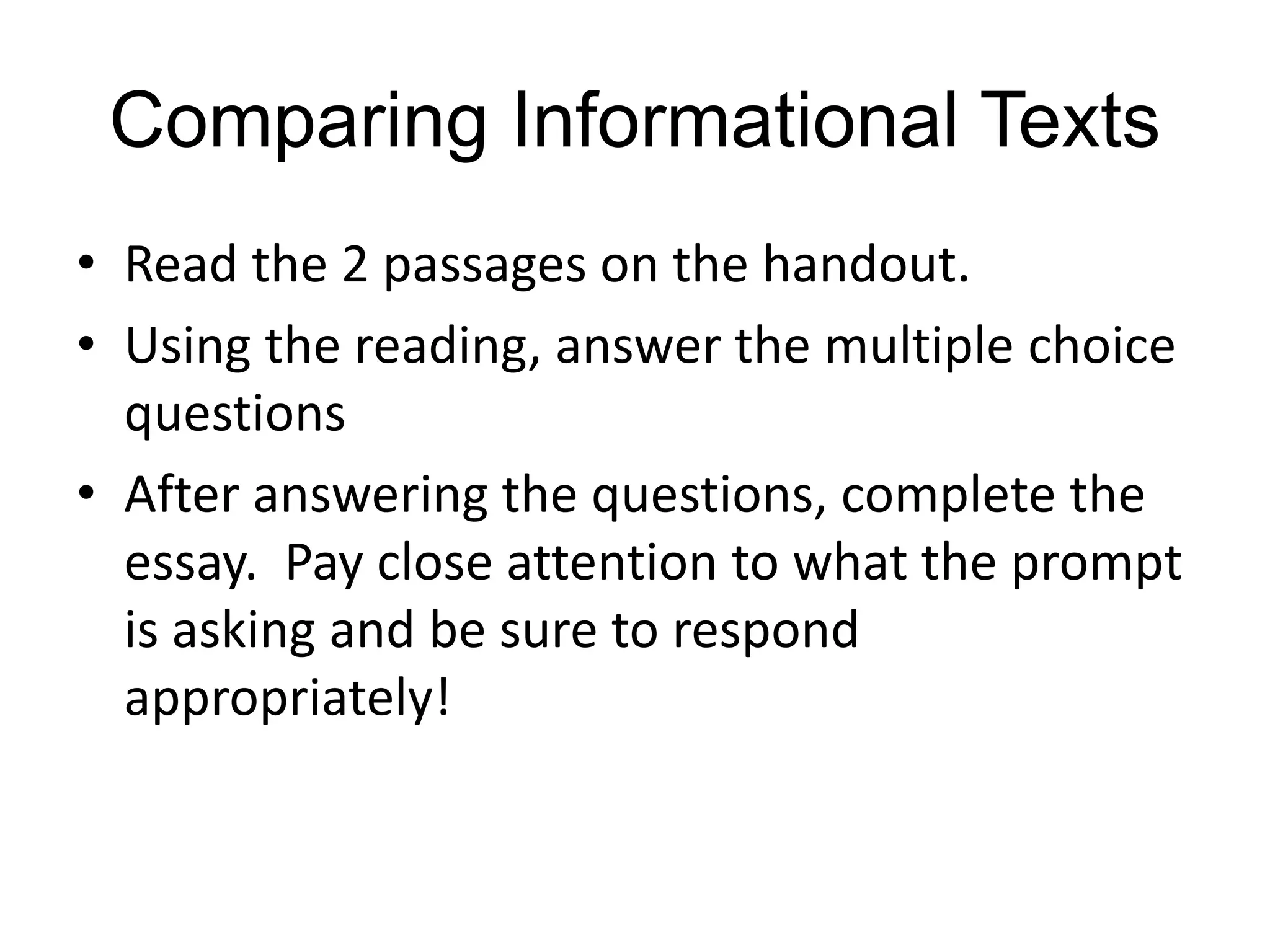 Comparing Informational Texts
• Read the 2 passages on the handout.
• Using the reading, answer the multiple choice
questions
• After answering the questions, complete the
essay. Pay close attention to what the prompt
is asking and be sure to respond
appropriately!
 