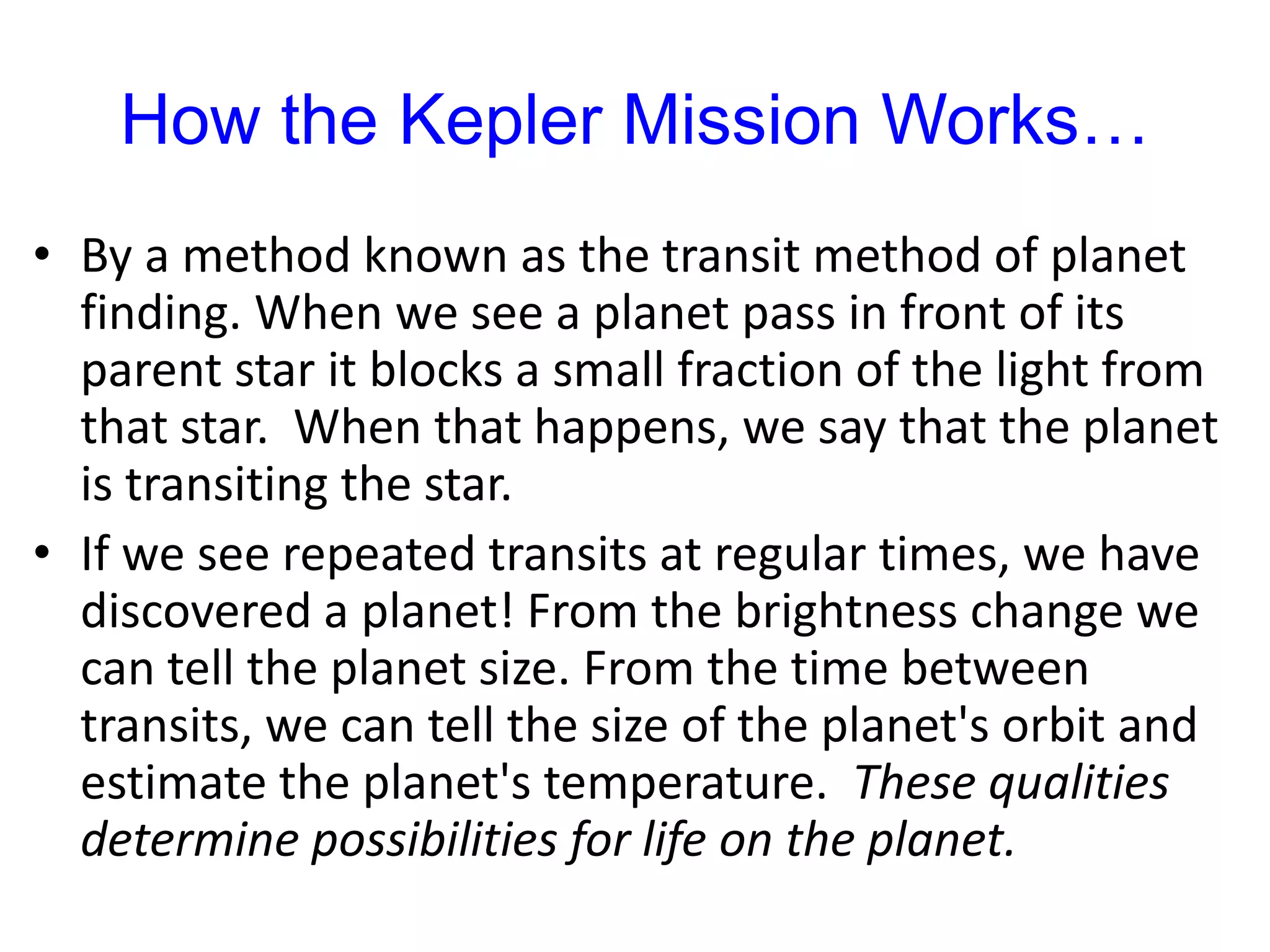 How the Kepler Mission Works…
• By a method known as the transit method of planet
finding. When we see a planet pass in front of its
parent star it blocks a small fraction of the light from
that star. When that happens, we say that the planet
is transiting the star.
• If we see repeated transits at regular times, we have
discovered a planet! From the brightness change we
can tell the planet size. From the time between
transits, we can tell the size of the planet's orbit and
estimate the planet's temperature. These qualities
determine possibilities for life on the planet.
 