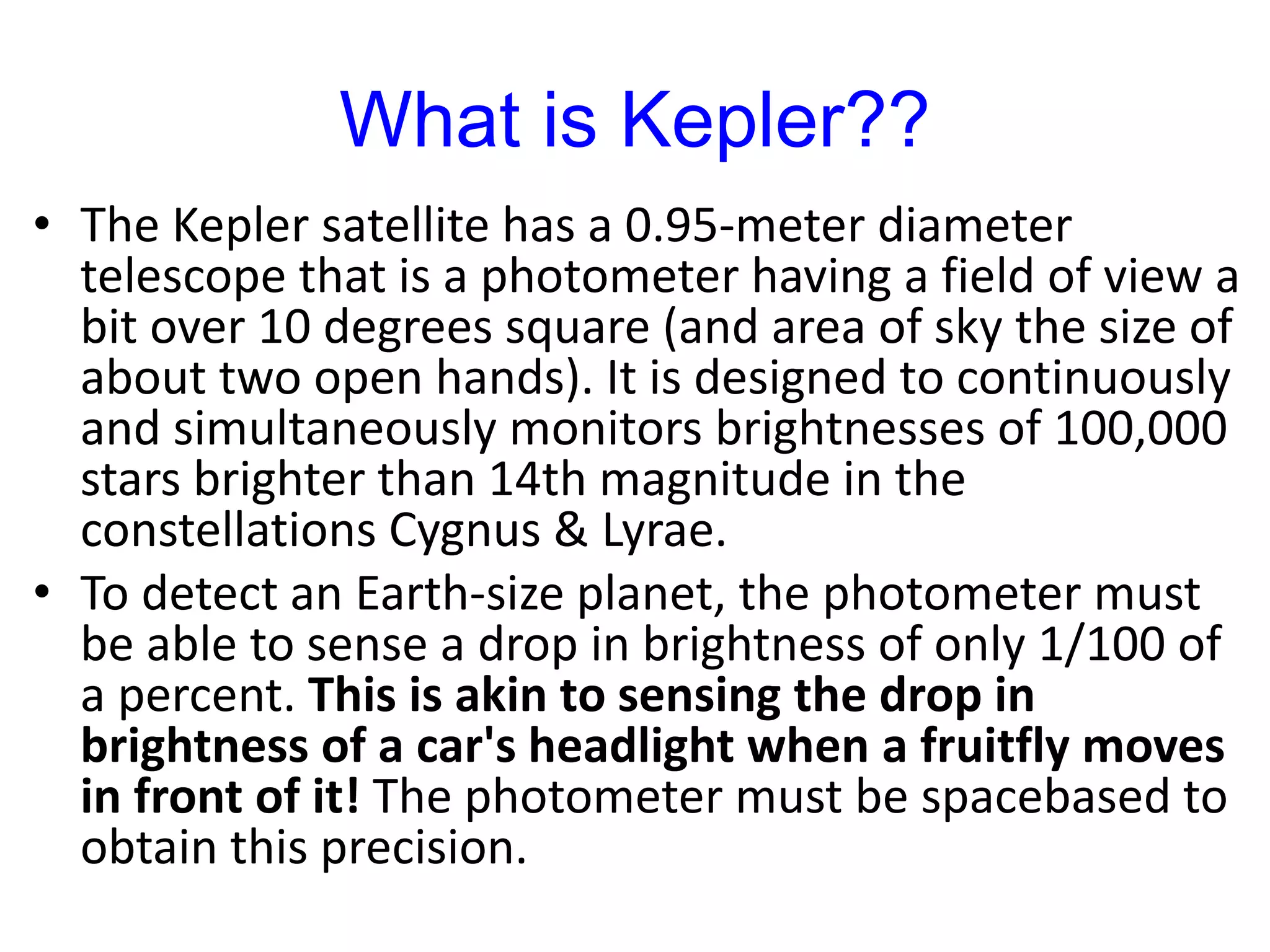 What is Kepler??
• The Kepler satellite has a 0.95-meter diameter
telescope that is a photometer having a field of view a
bit over 10 degrees square (and area of sky the size of
about two open hands). It is designed to continuously
and simultaneously monitors brightnesses of 100,000
stars brighter than 14th magnitude in the
constellations Cygnus & Lyrae.
• To detect an Earth-size planet, the photometer must
be able to sense a drop in brightness of only 1/100 of
a percent. This is akin to sensing the drop in
brightness of a car's headlight when a fruitfly moves
in front of it! The photometer must be spacebased to
obtain this precision.
 