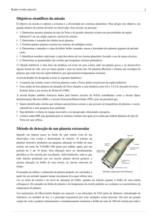 Kepler (sonda espacial)                                                                                                    2


    Objetivos científicos da missão
    O objetivo da missão é explorar a estrutura e a diversidade dos sistemas planetários. Para atingir este objetivo, um
    grande número de estrelas deverão ser observadas. Esta missão vai procurar:
    • 1. Determinar quantos planetas do tipo da Terra e de grandes planetas existem nas proximidades da região
      habitável(*) de um amplo espectro variável de estrelas.
    • 2. Determinar o tamanho das órbitas deste planetas.
    • 3. Estimar quantos planetas existem em sistemas de múltiplas estrela.
    • 4. Determinar o tamanho e o tipo da órbita, brilho, tamanho, massa e densidade dos planetas gigantes de período
      curto.
    • 5. Identificar membros adicionais a cada descoberta de um sistema planetário, fazendo o uso de outras técnicas.
    • 6. Determinar as propriedades das estrelas que hospedam sistemas planetários.
    (*) Região habitável, é uma faixa de distância em torno de uma estrela onde um planeta possa a vir desenvolver
    alguma forma de vida, sem ser muito quente e nem ser muito frio. Os planetas Mercúrio e Netuno são exemplos de
    planetas que estão fora da região habitável, por apresentarem temperaturas extremas.
    A missão Kepler foi designada a testar as seguintes hipóteses::
    • A maioria das estrelas como o Sol tem planetas como a Terra, dentro ou próximo da região habitável.
    • Uma média de dois planetas do tamanho da Terra situados a uma distância entre 0,5 e 1,5 UA, baseado no nosso
      Sistema Solar e nas teorias de Wetherill (1996).
    A missão Kepler também fornecerá dados para futuras missões da NASA semelhantes como a missão Space
    Interferometry Mission (SIM) e a missão Terrestrial Planet Finder (TPF), pois ela permitirá que:
    • Sejam identificadas estrelas que tenham características comuns e que possam ser hospedeiras de planetas, e assim
      submetê-las a uma pesquisa mais profunda.
    • Seja definido o volume de espaço necessário a ser pesquisado, otimizando a pesquisa.
    • a futura sonda SIM seja apontada para os sistemas estelares dos quais já se saiba que tenham planetas do tipo da
      Terra em suas órbitas.


    Método de detecção de um planeta extrassolar
    Quando um planeta passa na frente de uma estrela vista de um
    observador, este evento é denominado de trânsito. O trânsito de
    planetas terrestres produzem um pequena alteração no brilho de uma
    estrela, em torno de 1/10 000 (100 partes por milhão, ppm), por um
    período de 2 até 16 horas. Esta alteração deve ser absolutamente
    periódica se for causada por um planeta. Adicionalmente, sabe-se que
    todo trânsito produzido por um mesmo planeta deverá produzir a
    mesma alteração no brilho de uma estrela, no mesmo intervalo de
    tempo.

    O tamanho da órbita e a dimensão do planeta poderão ser calculados a           Desenho esquemático do fotômetro

    partir do seu período (quanto tempo um planeta leva para orbitar uma
    vez ao redor da estrela) e do nível de alteração do brilho, quando em trânsito (quanto o brilho de uma estrela
    enfraquece). Do tamanho da órbita do planeta e da temperatura da estrela poderão ser avaliadas as características da
    temperatura do planeta.
    Um instrumento do Observatório Kepler em especial, o seu telescópio de 0,95 metro de diâmetro, denominado de
    fotômetro, ou medidor de luz, é o principal responsável por estas medições acima descritas. Ele tem um grande
    campo de visão e poderá continuamente e simultaneamente monitorar o brilho de mais de 100 mil estrelas por todo o
 
