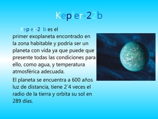 K e p l e r - 2 2 b K e p l e r - 2 2 b  es el primer exoplaneta encontrado en la zona habitable y podría ser un planeta con vida ya que puede que presente todas las condiciones para ello, como agua, y temperatura atmosférica adecuada. El planeta se encuentra a 600 años luz de distancia, tiene 2´4 veces el radio de la tierra y orbita su sol en 289 días.    