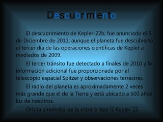 D e s c u b r i m i e n t o El descubrimiento de Kepler-22b, fue anunciado el 5 de Diciembre de 2011, aunque el planeta fue descubierto el tercer día de las operaciones científicas de Kepler a mediados de 2009. El tercer tránsito fue detectado a finales de 2010 y la información adicional fue proporcionada por el telescopio espacial Spitzer y observaciones terrestres.   El radio del planeta es aproximadamente 2 veces más grande que el de la Tierra y está ubicado a 600 años luz de nosotros.  Orbita alrededor de la estrella tipo G Kepler 22.  