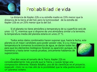 P r o b a b i li d a d   d e  v i da La distancia de Kepler-22b a su estrella madre es 15% menor que la distancia de la tierra al del Sol, pero la luminosidad   de la estrella de Kepler-22b es un 25% menor que la del Sol.  Si el planeta no tiene atmósfera a temperatura de su superficie será de unos -11 °C, mientras que si dispone de una atmósfera similar a la terrestre, la temperatura media del planeta estaría en unos 27 °C.  Todos estos datos combinados hacen suponer que, hasta la fecha, este planeta es el mejor candidato para poder poseer vida. Si a su masa y temperatura le sumamos la existencia de agua, se darían todas las premisas para que los elementos biológicos hicieran su aparición aunque, de momento y hasta tener nuevas pruebas, únicamente hablamos de suposiciones. Con dos veces el tamaño de la Tierra, Kepler 22b es considerablemente más grande que la Tierra, y quizás tenga una composición diferente. Natalie Batalha, una de las científicas en el proyecto, especuló: «Esto no va más allá de la posibilidad que la vida podría existir en un (planeta) océano. 