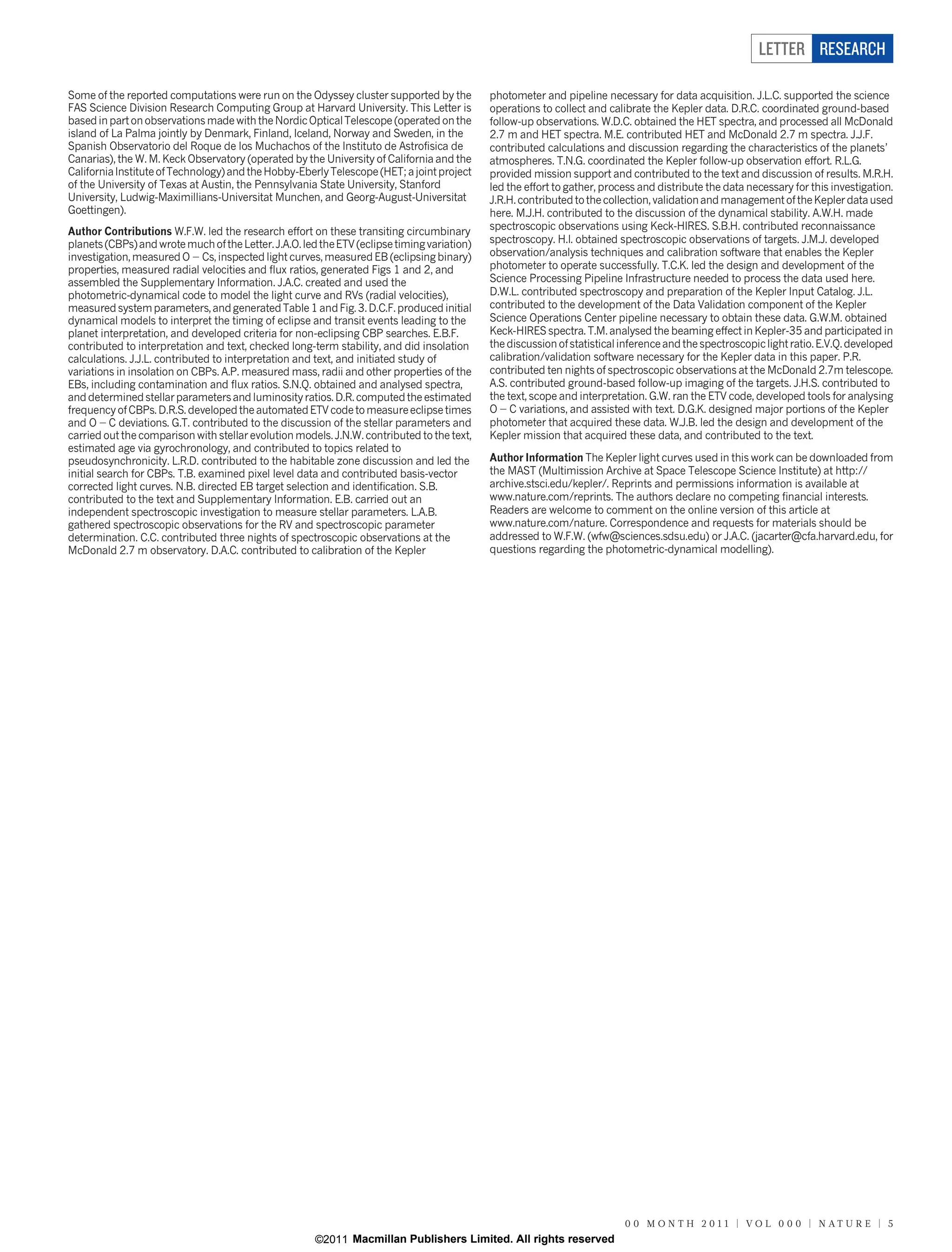 LETTER RESEARCH

Some of the reported computations were run on the Odyssey cluster supported by the           photometer and pipeline necessary for data acquisition. J.L.C. supported the science
FAS Science Division Research Computing Group at Harvard University. This Letter is          operations to collect and calibrate the Kepler data. D.R.C. coordinated ground-based
based in part on observations made with the Nordic Optical Telescope (operated on the        follow-up observations. W.D.C. obtained the HET spectra, and processed all McDonald
island of La Palma jointly by Denmark, Finland, Iceland, Norway and Sweden, in the           2.7 m and HET spectra. M.E. contributed HET and McDonald 2.7 m spectra. J.J.F.
Spanish Observatorio del Roque de los Muchachos of the Instituto de Astrofisica de           contributed calculations and discussion regarding the characteristics of the planets’
Canarias), the W. M. Keck Observatory (operated by the University of California and the      atmospheres. T.N.G. coordinated the Kepler follow-up observation effort. R.L.G.
California Institute of Technology) and the Hobby-Eberly Telescope (HET; a joint project     provided mission support and contributed to the text and discussion of results. M.R.H.
of the University of Texas at Austin, the Pennsylvania State University, Stanford            led the effort to gather, process and distribute the data necessary for this investigation.
University, Ludwig-Maximillians-Universitat Munchen, and Georg-August-Universitat            J.R.H. contributed to the collection, validation and management of the Kepler data used
Goettingen).                                                                                 here. M.J.H. contributed to the discussion of the dynamical stability. A.W.H. made
Author Contributions W.F.W. led the research effort on these transiting circumbinary         spectroscopic observations using Keck-HIRES. S.B.H. contributed reconnaissance
planets (CBPs) and wrote much of the Letter. J.A.O. led the ETV (eclipse timing variation)   spectroscopy. H.I. obtained spectroscopic observations of targets. J.M.J. developed
investigation, measured O 2 Cs, inspected light curves, measured EB (eclipsing binary)       observation/analysis techniques and calibration software that enables the Kepler
properties, measured radial velocities and flux ratios, generated Figs 1 and 2, and          photometer to operate successfully. T.C.K. led the design and development of the
assembled the Supplementary Information. J.A.C. created and used the                         Science Processing Pipeline Infrastructure needed to process the data used here.
photometric-dynamical code to model the light curve and RVs (radial velocities),             D.W.L. contributed spectroscopy and preparation of the Kepler Input Catalog. J.L.
measured system parameters, and generated Table 1 and Fig. 3. D.C.F. produced initial        contributed to the development of the Data Validation component of the Kepler
dynamical models to interpret the timing of eclipse and transit events leading to the        Science Operations Center pipeline necessary to obtain these data. G.W.M. obtained
planet interpretation, and developed criteria for non-eclipsing CBP searches. E.B.F.         Keck-HIRES spectra. T.M. analysed the beaming effect in Kepler-35 and participated in
contributed to interpretation and text, checked long-term stability, and did insolation      the discussion of statistical inference and the spectroscopic light ratio. E.V.Q. developed
calculations. J.J.L. contributed to interpretation and text, and initiated study of          calibration/validation software necessary for the Kepler data in this paper. P.R.
variations in insolation on CBPs. A.P. measured mass, radii and other properties of the      contributed ten nights of spectroscopic observations at the McDonald 2.7m telescope.
EBs, including contamination and flux ratios. S.N.Q. obtained and analysed spectra,          A.S. contributed ground-based follow-up imaging of the targets. J.H.S. contributed to
and determined stellar parameters and luminosity ratios. D.R. computed the estimated         the text, scope and interpretation. G.W. ran the ETV code, developed tools for analysing
frequency of CBPs. D.R.S. developed the automated ETV code to measure eclipse times          O 2 C variations, and assisted with text. D.G.K. designed major portions of the Kepler
and O 2 C deviations. G.T. contributed to the discussion of the stellar parameters and       photometer that acquired these data. W.J.B. led the design and development of the
carried out the comparison with stellar evolution models. J.N.W. contributed to the text,    Kepler mission that acquired these data, and contributed to the text.
estimated age via gyrochronology, and contributed to topics related to
pseudosynchronicity. L.R.D. contributed to the habitable zone discussion and led the         Author Information The Kepler light curves used in this work can be downloaded from
initial search for CBPs. T.B. examined pixel level data and contributed basis-vector         the MAST (Multimission Archive at Space Telescope Science Institute) at http://
corrected light curves. N.B. directed EB target selection and identification. S.B.           archive.stsci.edu/kepler/. Reprints and permissions information is available at
contributed to the text and Supplementary Information. E.B. carried out an                   www.nature.com/reprints. The authors declare no competing financial interests.
independent spectroscopic investigation to measure stellar parameters. L.A.B.                Readers are welcome to comment on the online version of this article at
gathered spectroscopic observations for the RV and spectroscopic parameter                   www.nature.com/nature. Correspondence and requests for materials should be
determination. C.C. contributed three nights of spectroscopic observations at the            addressed to W.F.W. (wfw@sciences.sdsu.edu) or J.A.C. (jacarter@cfa.harvard.edu, for
McDonald 2.7 m observatory. D.A.C. contributed to calibration of the Kepler                  questions regarding the photometric-dynamical modelling).




                                                                                                                           0 0 M O N T H 2 0 1 1 | VO L 0 0 0 | N AT U R E | 5
                                                       ©2011 Macmillan Publishers Limited. All rights reserved
 