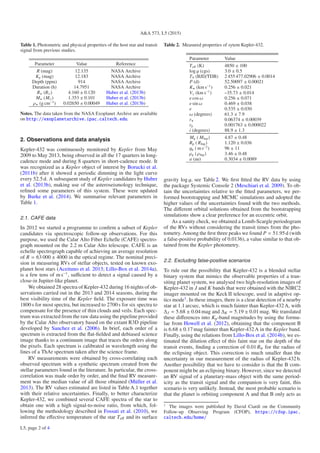 A&A 573, L5 (2015)
Table 1. Photometric and physical properties of the host star and transit
signal from previous studies.
Parameter Value Reference
R (mag) 12.135 NASA Archive
Kp (mag) 12.183 NASA Archive
Depth (ppm) 914 NASA Archive
Duration (h) 14.7951 NASA Archive
R (R ) 4.160 ± 0.120 Huber et al. (2013b)
M (M ) 1.353 ± 0.101 Huber et al. (2013b)
ρ (g cm−3
) 0.02650 ± 0.00049 Huber et al. (2013b)
Notes. The data taken from the NASA Exoplanet Archive are available
on http://exoplanetarchive.ipac.caltech.edu.
2. Observations and data analysis
Kepler-432 was continuously monitored by Kepler from May
2009 to May 2013, being observed in all the 17 quarters in long-
cadence mode and during 8 quarters in short-cadence mode. It
was recognized as a Kepler object of interest by Borucki et al.
(2011b) after it showed a periodic dimming in the light curve
every 52.5 d. A subsequent study of Kepler candidates by Huber
et al. (2013b), making use of the asteroseismology technique,
reﬁned some parameters of this system. These were updated
by Burke et al. (2014). We summarise relevant parameters in
Table 1.
2.1. CAFE data
In 2012 we started a programme to conﬁrm a subset of Kepler
candidates via spectroscopic follow-up observations. For this
purpose, we used the Calar Alto Fiber Echelle (CAFE) spectro-
graph mounted on the 2.2 m Calar Alto telescope. CAFE is an
echelle spectrograph capable of achieving an average resolution
of R = 63 000 ± 4000 in the optical regime. The nominal preci-
sion in measuring RVs of stellar objects, tested on known exo-
planet host stars (Aceituno et al. 2013; Lillo-Box et al. 2014a),
is a few tens of m s−1
, suﬃcient to detect a signal caused by a
close-in Jupiter-like planet.
We obtained 28 spectra of Kepler-432 during 16 nights of ob-
servations carried out in the 2013 and 2014 seasons, during the
best visibility time of the Kepler ﬁeld. The exposure time was
1800 s for most spectra, but increased to 2700 s for six spectra to
compensate for the presence of thin clouds and veils. Each spec-
trum was extracted from the raw data using the pipeline provided
by the Calar Alto observatory based on the extant R3D pipeline
developed by Sanchez et al. (2006). In brief, each order of a
spectrum is extracted from the ﬂat-ﬁelded and debiased science
image thanks to a continuum image that traces the orders along
the pixels. Each spectrum is calibrated in wavelength using the
lines of a ThAr spectrum taken after the science frame.
RV measurements were obtained by cross-correlating each
observed spectrum with a synthetic spectrum created from the
stellar parameters found in the literature. In particular, the cross-
correlation was made order by order, and the ﬁnal RV measure-
ment was the median value of all those obtained (Müller et al.
2013). The RV values estimated are listed in Table A.1 together
with their relative uncertainties. Finally, to better characterize
Kepler-432, we combined several CAFE spectra of the star to
obtain one with a high signal-to-noise ratio, from which, fol-
lowing the methodology described in Fossati et al. (2010), we
inferred the eﬀective temperature of the star Teﬀ and its surface
Table 2. Measured properties of sytem Kepler-432.
Parameter Value
Teﬀ (K) 4850 ± 100
log g (cgs) 3.0 ± 0.5
T0 (BJD/TDB) 2 455 477.02906 ± 0.0014
P (d) 52.50097 ± 0.00021
K (km s−1
) 0.256 ± 0.021
Vγ (km s−1
) –35.73 ± 0.014
e cos ω 0.256 ± 0.071
e sin ω 0.469 ± 0.038
e 0.535 ± 0.030
ω (degrees) 61.3 ± 7.9
r 0.06374 ± 0.00039
rp 0.001763 ± 0.000022
i (degrees) 88.9 ± 1.3
Mp ( MJup) 4.87 ± 0.48
Rp ( RJup) 1.120 ± 0.036
gp ( m s−2
) 96 ± 11
ρp ( ρJup) 3.46 ± 0.48
a (au) 0.3034 ± 0.0089
gravity log g, see Table 2. We ﬁrst ﬁtted the RV data by using
the package Systemic Console 2 (Meschiari et al. 2009). To ob-
tain the uncertainties relative to the ﬁtted parameters, we per-
formed bootstrapping and MCMC simulations and adopted the
higher values of the uncertainties found with the two methods.
The diﬀerent orbital solutions obtained from the bootstrapping
simulations show a clear preference for an eccentric orbit.
As a sanity check, we obtained a Lomb-Scargle periodogram
of the RVs without considering the transit times from the pho-
tometry. Among the ﬁrst three peaks we found P = 51.95d (with
a false-positive probability of 0.0136), a value similar to that ob-
tained from the Kepler photometry.
2.2. Excluding false-positive scenarios
To rule out the possibility that Kepler-432 is a blended stellar
binary system that mimics the observable properties of a tran-
siting planet system, we analysed two high-resolution images of
Kepler-432 in J and K bands that were obtained with the NIRC2
imager mounted on the Keck II telescope, used in adaptive op-
tics mode1
. In these images, there is a clear detection of a nearby
star at 1.1 arcsec, which is much fainter than Kepler-432A, with
ΔJ = 5.68 ± 0.04 mag and ΔK = 5.19 ± 0.01 mag. We translated
these diﬀerences into Kp-band magnitudes by using the formu-
lae from Howell et al. (2012), obtaining that the component B
is 6.68 ± 0.17 mag fainter than Kepler-432A in the Kepler band.
Finally, using the relations from Lillo-Box et al. (2014b), we es-
timated the dilution eﬀect of this faint star on the depth of the
transit events, ﬁnding a correction of 0.01 R⊕ for the radius of
the eclipsing object. This correction is much smaller than the
uncertainty in our measurement of the radius of Kepler-432b.
Another possibility that we have to consider is that the B com-
ponent might be an eclipsing binary. However, since we detected
an RV signal of a planetary-mass object with the same period-
icity as the transit signal and the companion is very faint, this
scenario is very unlikely. Instead, the most probable scenario is
that the planet is orbiting component A and that B only acts as
1
The images were published by David Ciardi on the Community
Follow-up Observing Program (CFOP), https://cfop.ipac.
caltech.edu/home/
L5, page 2 of 4
 