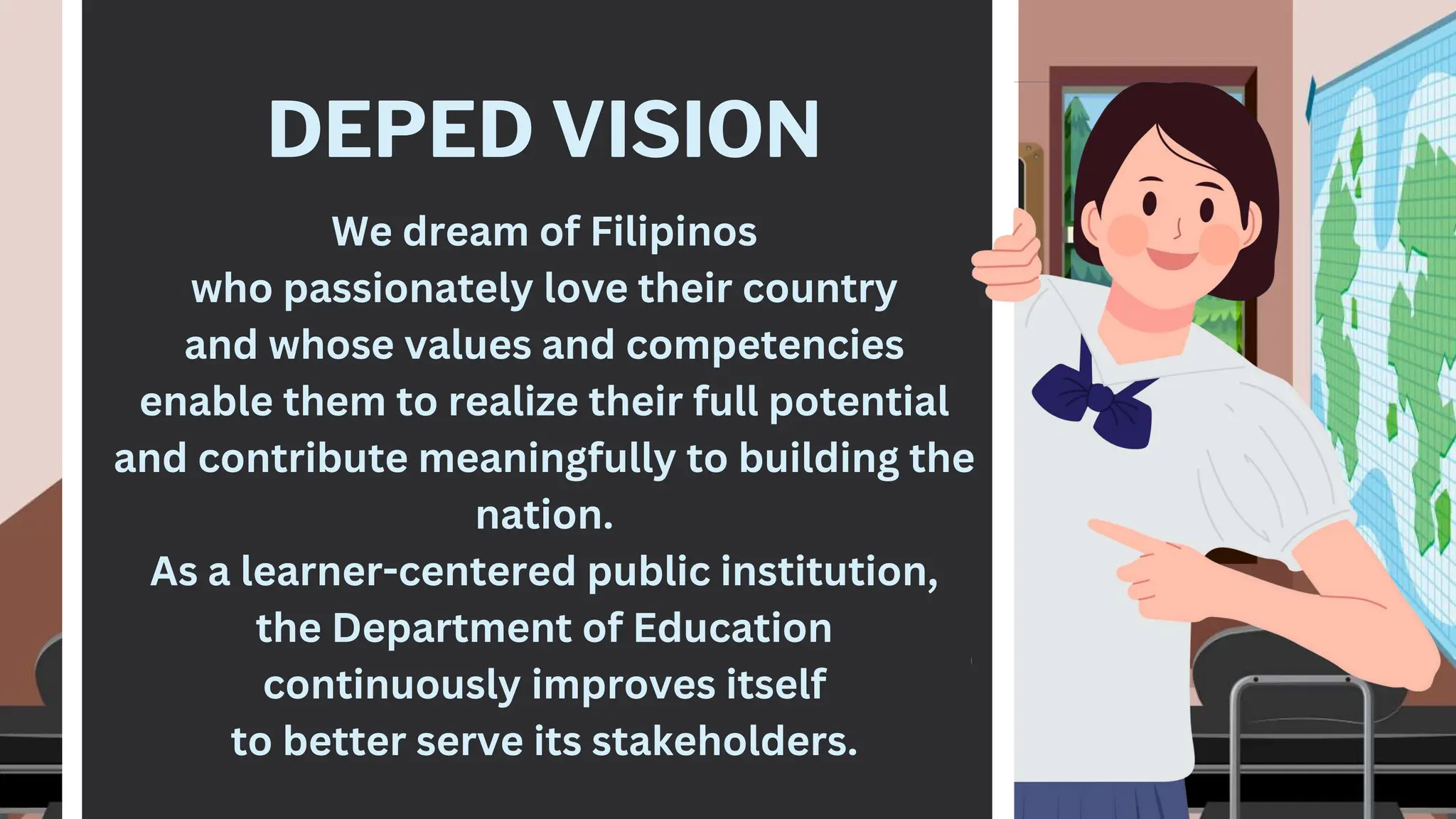DEPED VISION
We dream of Filipinos
who passionately love their country
and whose values and competencies
enable them to realize their full potential
and contribute meaningfully to building the
nation.
As a learner-centered public institution,
the Department of Education
continuously improves itself
to better serve its stakeholders.
 