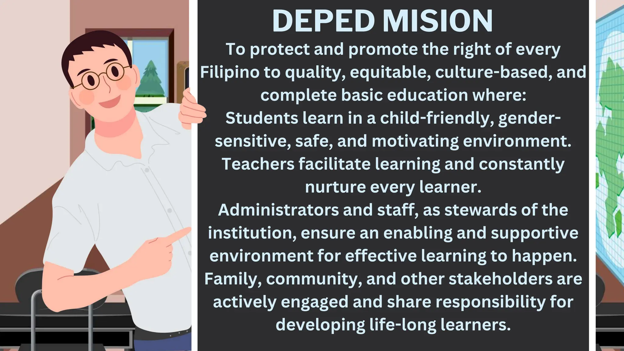 DEPED MISION
To protect and promote the right of every
Filipino to quality, equitable, culture-based, and
complete basic education where:
Students learn in a child-friendly, gender-
sensitive, safe, and motivating environment.
Teachers facilitate learning and constantly
nurture every learner.
Administrators and staff, as stewards of the
institution, ensure an enabling and supportive
environment for effective learning to happen.
Family, community, and other stakeholders are
actively engaged and share responsibility for
developing life-long learners.
 