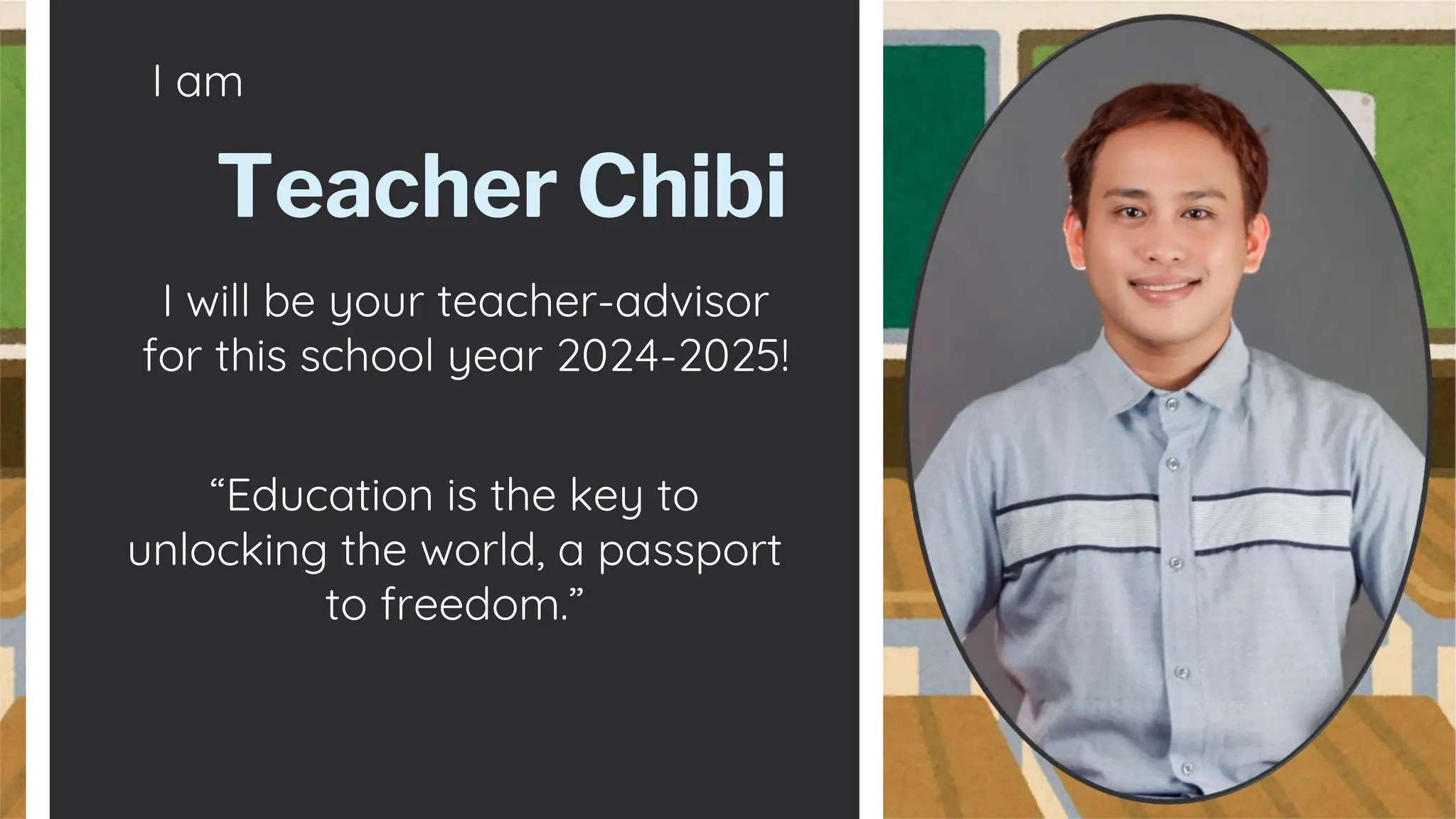 I am
I will be your teacher-advisor
for this school year 2024-2025!
Teacher Chibi
“Education is the key to
unlocking the world, a passport
to freedom.”
 