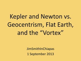 Kepler and Newton vs.
Geocentrism, Flat Earth,
and the “Vortex”
JimSmithInChiapas
1 September 2013
 