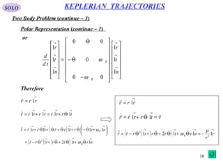 10
SOLO
Two Body Problem (continue – 3)
KEPLERIAN TRAJECTORIES
Polar Representation (continue – 1)
or






























−
Θ−
Θ
=














→
→
→
→
→
→
n
t
r
n
t
r
td
d
R
R
1
1
1
00
0
00
1
1
1
ω
ω

→
= rrr 1

Therefore
→→→→
Θ+=+= trrrrrrrr 1111  
( )
( ) ( )
→→→
→→→→→
Θ+Θ+Θ+Θ−=






+Θ−Θ+Θ+Θ+Θ+=
nrtrrrrr
nrrtrrtrrrr
R
R
1121
11111
2 

ω
ω
→
= rrr 1

vtrrrr

=Θ+=
→→
11
( ) ( )
→→→→
−=Θ+Θ+Θ+Θ−= r
r
nrtrrrrrr R 11121 2
2 µ
ω 
 