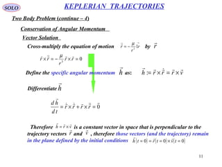 11
SOLO
Two Body Problem (continue – 4)
KEPLERIAN TRAJECTORIES
Conservation of Angular Momentum
Vector Solution
Cross-multiply the equation of motion by
→
−= r
r
r 12
µ
r

03
=×−=× rr
r
rr
 µ
Define the specific angular momentum as:h

vrrrh

×=×=:
Differentiate h

0



=×+×= rrrr
td
hd
Therefore is a constant vector in space that is perpendicular to the
trajectory vectors and , therefore those vectors (and the trajectory) remain
in the plane defined by the initial conditions
vrh

×=
r

v

( ) ( ) ( )000 =×=== tvtrth

 