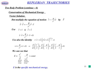 13
SOLO
Two Body Problem (continue – 6)
KEPLERIAN TRAJECTORIES
Conservation of Mechanical Energy
Vector Solution
Dot-multiply the equation of motion by
→
−= r
r
r 12
µ
r

rr
r
rr

⋅−=⋅ 3
µ
Use vrvr 
== &
03
=⋅+⋅ rr
r
vv
 µ
Use also the identity aaaaaaaaaa
aa


 ⋅=→→→
→→
=





+⋅=⋅
011
111
0
22
0
22
3
=





−=





−+





→=+
r
v
td
d
rtd
dv
td
d
rr
r
vv
µµµ

 
const
r
v
E
energy
potential
specific
energy
kinetic
specific
=−=
µ
2
:
2
We can see that
E is the specific mechanical energy.
 