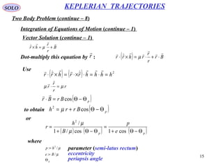 15
SOLO
Two Body Problem (continue – 8)
KEPLERIAN TRAJECTORIES
Integration of Equations of Motion (continue – 1)
Vector Solution (continue – 1)
Dot-multiply this equation by :
B
r
r
hr


+=× µ
r

( ) Br
r
r
rhrr




⋅+⋅=×⋅ µ
Use
( ) ( ) 2
hhhhrrhrr =⋅=⋅×⋅=×⋅



r
r
r
r µµ =⋅


( )pBrBr Θ−Θ=⋅ cos

to obtain ( )pBrrh Θ−Θ+= cos2
µ
or
( ) ( ) ( )pp e
p
B
h
r
Θ−Θ+
=
Θ−Θ+
=
cos1cos/1
/2
µ
µ
where
µ/: 2
hp =
µ/: Be =
pΘ
parameter (semi-latus rectum)
eccentricity
periapsis angle
 