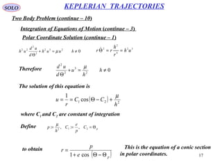 17
SOLO
Two Body Problem (continue – 10)
KEPLERIAN TRAJECTORIES
Integration of Equations of Motion (continue – 3)
Polar Coordinate Solution (continue – 1)
Therefore
32
4
2
2
uh
r
h
rr ==Θ
The solution of this equation is
0232
2
2
22
≠=+
Θ
huuh
d
ud
uh µ
02
3
2
2
≠=+
Θ
h
h
u
d
ud µ
( ) 221 cos
1
h
CC
r
u
µ
+−Θ==
where C1 and C2 are constant of integration
pC
p
e
C
h
p Θ=== 212
,:,:
µ
Define
to obtain
( )pe
p
r
Θ−Θ+
=
cos1
This is the equation of a conic section
in polar coordinates.
 