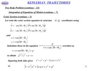 21
SOLO
Two Body Problem (continue – 14)
KEPLERIAN TRAJECTORIES
Integration of Equations of Motion (continue – 7)
Conic Section (continue – 3)
Let write the conic section equation in cartesian coordinates using
→→
QP 1,1
( ) ( )
( ) ( )
→→→
→→→
Θ−Θ+Θ−Θ−=
Θ−Θ+Θ−Θ=
QPt
QPr
pp
pp
1cos1sin1
1sin1cos1
and
( )
( )p
p
ry
rx
Θ−Θ=
Θ−Θ=
sin
cos
( )pe
p
r
Θ−Θ+
=
cos1
Substitute those in the equation rewritten as
( ) prer p =Θ−Θ+ cos
xepyx −=+ 22
to obtain
Squaring both sides gives
22222
2 xexpepyx +−=+
or ( ) 2222
21 pyxpexe =++−
 