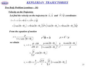 23
SOLO
Two Body Problem (continue – 16)
KEPLERIAN TRAJECTORIES
Velocity on the Trajectory
Let find the velocity on the trajectory in and coordinates
→→
tr 1,1
→→
QP 1,1
→→→→
+=Θ+== QyPxtrrrrv 1111 
( ) ( )[ ] ( ) ( )[ ]
→→
Θ−ΘΘ+Θ−Θ+Θ−ΘΘ−Θ−Θ= QrrPrr pppp 1cossin1sincos 
From the equation of motion
( )pe
p
r
Θ−Θ+
=
cos1 hr =Θ2 µ/: 2
hp =
we obtain ( )
( )[ ]
( )
( )p
p
p
p
r
e
p
p
eh
r
h
e
ep
td
d
d
dr
rv
Θ−Θ=
Θ−Θ
=
Θ−Θ+
Θ−Θ
=
Θ
Θ
==
sin
sin
cos1
sin
22
µ

( )[ ]pt e
pr
p
r
h
rrv Θ−Θ+===Θ= cos12
µµ
 