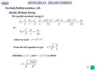 25
SOLO
Two Body Problem (continue – 18)
KEPLERIAN TRAJECTORIES
Specific Mechanic Energy
The specific mechanic energy is
( ) ( ) ( )
ap
e
p
e
p
e
r
v
r
v
E
a
a
22
11
2
1
22
:
2222
µµµµµµ
−=
−
−=
−
−
−
=−=−=
or
ar
v
E
22
:
2
µµ
−=−=
where we used ( )2
1 eap −=
From the last equation we get
a
p
e −= 1
Substitute and to obtainµ/: 2
hp = ( )Ea 2/µ−=
2
2
2
1
µ
hE
e +=
 