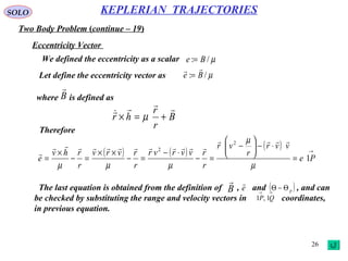 26
SOLO
Two Body Problem (continue – 19)
KEPLERIAN TRAJECTORIES
Eccentricity Vector
We defined the eccentricity as a scalar µ/: Be =
Let define the eccentricity vector as µ/: Be

=
where is defined asB

B
r
r
hr


+=× µ
Therefore
( ) ( )
( ) →
=
⋅−





−
=−
⋅−
=−
××
=−
×
= Pe
vvr
r
vr
r
rvvrvr
r
rvrv
r
rhv
e 1
2
2
µ
µ
µµµ



The last equation is obtained from the definition of , and , and can
be checked by substituting the range and velocity vectors in coordinates,
in previous equation.
B

e

( )pΘ−Θ→→
QP 1,1
 