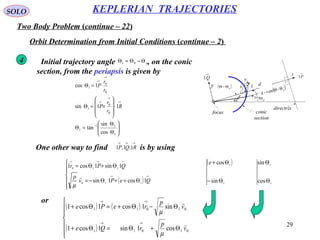 29
SOLO
Two Body Problem (continue – 22)
KEPLERIAN TRAJECTORIES
Orbit Determination from Initial Conditions (continue – 2)
Θ pΘr
d
directrix
focus conic
section
x
y
→
P1
→
Q1
→
r1
→
t1
v
rv
tv( )pΘ−Θ γ
4 Initial trajectory angle , on the conic
section, from the periapsis is given by
pΘ−Θ=Θ 01






Θ
Θ
=Θ
⋅








×=Θ
⋅=Θ
−
→
→
→
→
→
1
11
1
0
0
1
0
0
1
cos
sin
tan
11sin
1cos
R
r
r
P
r
r
P
One other way to find is by using
→→→
RQP 1,1,1
( )






Θ++Θ−=
Θ+Θ=
→→
→→→
QePv
p
QPr
1cos1sin
1sin1cos1
110
110

µ
or
( ) ( )
( )






Θ+Θ=Θ+
Θ−Θ+=Θ+
→→
→→
01011
01011
cos1sin1cos1
sin1cos1cos1
v
p
rQe
v
p
rePe


µ
µ
( )
1
1
sin
cos
Θ−
Θ+e
1
1
cos
sin
Θ
Θ
 