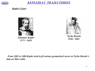 3
SOLO
Kepler’s Laws
KEPLERIAN TRAJECTORIES
Johannes Kepler
1571 - 1630
Tycho Brache
1546 - 1601
From 1601 to 1606 Kepler tried to fit various geometrical curves to Tycho Brache’s
data on Mars orbit.
 