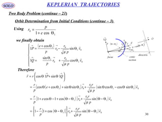 30
SOLO
Two Body Problem (continue – 23)
KEPLERIAN TRAJECTORIES
Orbit Determination from Initial Conditions (continue – 3)
Θ pΘr
d
directrix
focus conic
section
x
y
→
P1
→
Q1
→
r1
→
t1
v
rv
tv( )pΘ−Θ γ
Using
1
0
cos1 Θ+
=
e
p
r
we finally obtain
( )







Θ+
Θ
=
Θ−
Θ+
=
→→
→→
01
0
0
1
01
0
0
1
cos
sin
1
sin
cos
1
v
p
r
r
p
Q
v
p
r
r
p
e
P


µ
µ
( )[ ] ( )
( )[ ] ( )
( )[ ] ( ) 01
0
01
01
0
01
011
0
011
sincos11
sincos1cos1
sincoscossinsinsincoscos
1sin1cos
v
p
rr
r
p
r
v
p
rr
re
p
r
v
p
rr
re
p
r
QPrr




Θ−Θ+






Θ−Θ+−=
Θ−Θ+Θ−Θ+−Θ+=
ΘΘ−ΘΘ+ΘΘ+Θ+Θ=






Θ+Θ=
→
→
→
→→
µ
µ
µ
Therefore
 