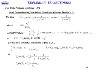 34
SOLO
Two Body Problem (continue – 27)
KEPLERIAN TRAJECTORIES
Orbit Determination from Initial Conditions (Second Method - 1)
We have ( ) ( )
0
2
0
21
0
22
0
2
0
21
cos
1
cos
cos
cos
1
γλγ
µ
r
CC
vr
CC
r
+−Θ=+−Θ=
where
0
2
0
/
:
r
v
µ
λ =
Let differentiate ( ) ( ) ( )2121
2
212
sinsinsin
1
CChCCrrCC
r
r
rdt
d
−Θ=−ΘΘ=→−ΘΘ−=−=




 
or ( )21000 sincos CCvrr −Θ−= γ
Let use now the initial conditions to find C1, C2.
( )
0
2
0
201
0 cos
1
cos
1
γλ r
CC
r
+−Θ= ( ) 002010000 sinsincos γγ vCCvrr =−Θ=
or
( )
0
2
00
201
cos
11
cos
γλ rr
CC −=−Θ
( ) 0
0
201 tan
1
sin γ
r
CC =−Θ
 