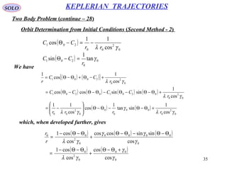 35
SOLO
Two Body Problem (continue – 28)
KEPLERIAN TRAJECTORIES
Orbit Determination from Initial Conditions (Second Method - 2)
We have
( )
0
2
00
201
cos
11
cos
γλ rr
CC −=−Θ
( ) 0
0
201 tan
1
sin γ
r
CC =−Θ
( ) ( )[ ]
( ) ( ) ( ) ( )
( ) ( )
0
2
0
00
0
0
0
2
00
0
2
0
02010201
0
2
0
2001
cos
1
sintan
1
cos
cos
11
cos
1
sinsincoscos
cos
1
cos
1
γλ
γ
γλ
γλ
γλ
rrrr
r
CCCC
r
CC
r
+Θ−Θ−Θ−Θ





−=
+Θ−Θ−Θ−Θ−Θ−Θ=
+−Θ+Θ−Θ=
( ) ( ) ( )
( ) ( )
0
00
0
2
0
0
0000
0
2
00
cos
cos
cos
cos1
cos
sinsincoscos
cos
cos1
γ
γ
γλ
γ
γγ
γλ
+Θ−Θ
+
Θ−Θ−
=
Θ−Θ−Θ−Θ
+
Θ−Θ−
=
r
r
which, when developed further, gives
 
