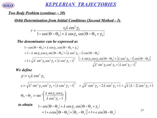 37
SOLO
Two Body Problem (continue – 30)
KEPLERIAN TRAJECTORIES
Orbit Determination from Initial Conditions (Second Method - 3)
( ) ( )0000
0
2
0
coscoscos1
cos
γγλ
γλ
+Θ−Θ+Θ−Θ−
=
r
r
( ) ( )
( ) ( ) ( )
( ) ( ) ( ) ( )[ ]
( )2
0
2
0
2
0
22
00
2
0002
0
2
0
2
0
22
00
2
000
0000
1coscossin
cos1cossincossin
1coscossin1
cos1cossincossin1
coscoscos1
−+
Θ−Θ−+Θ−Θ−
−++=
Θ−Θ−+Θ−Θ−=
+Θ−Θ+Θ−Θ−
γλγγλ
γλγγλ
γλγγλ
γλγγλ
γγλ
The denominator can be expressed as
0
2
0 cos: γλrp =
( ) ( ) 1cos21cos2cos1coscossin: 0
2
0
2
0
222
0
2
0
2
0
22
+−=+−=−+= γλλγλγλγλγγλe
We define






−
=Θ−Θ −
1cos
cossin
tan:
0
2
001
0
γλ
γγλ
p
( ) ( )
( ) ( )[ ] ( )pp
ee Θ−Θ+=Θ−Θ+Θ−Θ+=
+Θ−Θ+Θ−Θ−
cos1cos1
coscoscos1
00
0000
γγλto obtain
 