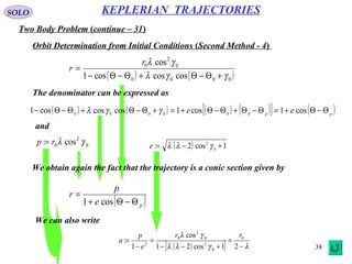 38
SOLO
Two Body Problem (continue – 31)
KEPLERIAN TRAJECTORIES
Orbit Determination from Initial Conditions (Second Method - 4)
( ) ( )0000
0
2
0
coscoscos1
cos
γγλ
γλ
+Θ−Θ+Θ−Θ−
=
r
r
The denominator can be expressed as
( ) ( ) ( ) ( )[ ] ( )pp
ee Θ−Θ+=Θ−Θ+Θ−Θ+=+Θ−Θ+Θ−Θ− cos1cos1coscoscos1 000000
γγλ
We obtain again the fact that the trajectory is a conic section given by
( )pe
p
r
Θ−Θ+
=
cos1
We can also write
( )[ ] λγλλ
γλ
−
=
+−−
=
−
=
21cos21
cos
1
: 0
0
2
0
2
0
2
rr
e
p
a
and
0
2
0 cos: γλrp = ( ) 1cos2: 0
2
+−= γλλe
 