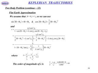 39
SOLO
Two Body Problem (continue – 32)
KEPLERIAN TRAJECTORIES
Flat Earth Approximation
We assume that , so we can use10 <<Θ−Θ
( ) ( ) ( )2
0000
2
1
1cos&sin Θ−Θ−Θ−ΘΘ−Θ≈Θ−Θ
( ) ( )
( ) ( ) ( )
( ) ( )2
0
0
200
0
000
2
00
22
0
0
2
0
0000
0
2
0
cos
1
1
2
1
tan1
cossin
2
1
1cos
2
1
cos
coscoscos1
cos
Θ−Θ





−−Θ−Θ−
=
Θ−Θ−





Θ−Θ−+Θ−Θ
≈
+Θ−Θ+Θ−Θ−
=
γλ
γ
γγλγλ
γλ
γγλ
γλ
r
r
r
r
and
where gr
v
r
r
v
r
v
0
2
0
2
0
0
2
0
0
2
0
≈==
µµ
λ
The order of magnitude of λ is ( )
64
000,1
10000,400,61
22
0
0
=
⋅
==
v
gr
λ
 