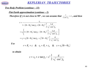 40
SOLO
Two Body Problem (continue – 33)
KEPLERIAN TRAJECTORIES
Flat Earth approximation (continue – 1)
Therefore if γ is not close to 90° , we can assume that , and then1
cos
1
0
2
>>
γλ
( ) ( )
( ) ( )
( ) ( )
0
22
0
2
0
2
00000
0
22
0
02
0000
0
22
0
02
000
0
cos2
1
tan
cos2
1
tan1
cos2
1
tan1
γ
γ
γ
γ
γ
γ
v
g
rrr
v
gr
r
v
gr
r
r
Θ−Θ−Θ−Θ+=






Θ−Θ−Θ−Θ+≈
Θ−Θ+Θ−Θ−
≈
Use
to obtain
( )0000 && Θ−Θ=+=+= rxzRrzRr ee
0
22
0
2
00
cos2
1
tan
γ
γ
v
g
xxzz −+=
 