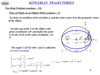 46
SOLO
Two Body Problem (continue – 39)
KEPLERIAN TRAJECTORIES
Time of Flight on an Elliptic Orbit (continue – 2)
Let draw an auxiliary circle of radius a, and the same center O as the geometric center
of the ellipse.
x
y
eac =
a a
( ) 2/12
1 eab −=
r
Θ
FOCUS
EMPTY
FOCUS
c
→
P1
→
Q1
a
F
Q
O VS
E
P
Let take any point P on the ellipse with
polar coordinates r,Θ and define the point
Q on the circle at the same coordinate x as
P.
Eeary
r
a
x
ea
a
x
by
Ea
a
x
ay
ellipse
ellipse
circle
sin1sin
sin111
sin1
2
2
2
2
2
2
2
2
−=Θ=→







Θ=−−=−=
=−=
The angle E of OQ with x axis is called the
eccentric anomaly.
aeEarxellipse −=Θ= coscos
 