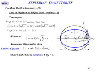47
SOLO
Two Body Problem (continue – 40)
KEPLERIAN TRAJECTORIES
Time of Flight on an Elliptic Orbit (continue – 3)
Let compute
x
y
eac =
a a
( ) 2/12
1 eab −=
r
Θ
FOCUS
EMPTY
FOCUS
c
→
P1
→
Q1
a
F
Q
O VS
E
P
( )
( )( ) ( )( )
( ) 0cos11
sin1sincos1cos
1
2
22
2
>←−−=
−+−−=
−=×=−=
EEEeea
EEeaEaEEeaaeEa
xyyxvreah ellipseellipseellipseellpse




µ
We obtain
( ) n
a
EEe ==− :cos1 3
µ
( ) ( ) ( )pttntEetE −=− sin
Integrating this equation gives
Kepler’s Equation
where tp is the time of periapsis ( E (tp) = 0 )
 