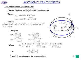 48
SOLO
Two Body Problem (continue – 41)
KEPLERIAN TRAJECTORIES
Time of Flight on an Elliptic Orbit (continue – 4)
From
x
y
eac =
a a
( ) 2/12
1 eab −=
rΘ
FOCUS
EMPTY
FOCUS
c
→
P1
→
Q1
a
F
Q
O VS
E
P
Eeary
aeEarx
ellipse
ellipse
sin1sin
coscos
2
−=Θ=
−=Θ=
we have
( ) ( )[ ] [ ]
( )Eea
EeEeaEeaaeEar
cos1
coscos21sin1cos
2/1222/12222
−=
+−=−+−=
Therefore
Θ+
Θ−
=
−
−
=Θ
Θ+
Θ+
=
−
−
=Θ
cos1
sin1
sin
cos1
sin1
sin
cos1
cos
cos
cos1
cos
cos
22
e
e
E
Ee
Ee
e
e
E
Ee
eE
( )( )
Ee
Ee
Ee
eEEe
sin1
cos11
sin1
coscos1
sin
cos1
2
tan
22
−
−+
=
−
+−−
=
Θ
Θ−
=
Θ
From
2
tan
1
1
2
tan
E
e
e
−
+
=
Θ
or
and are always in the same quadrant.2
Θ
2
E
 