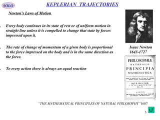5
SOLO
Newton’s Laws of Motion
KEPLERIAN TRAJECTORIES
. Every body continues in its state of rest or of uniform motion in
straight line unless it is compelled to change that state by forces
impressed upon it.
. The rate of change of momentum of a given body is proportional
to the force impressed on the body and is in the same direction as
the force.
. To every action there is always an equal reaction
“THE MATHEMATICAL PRINCIPLES OF NATURAL PHILOSOPHY”1687
Isaac Newton
1643-1727
 